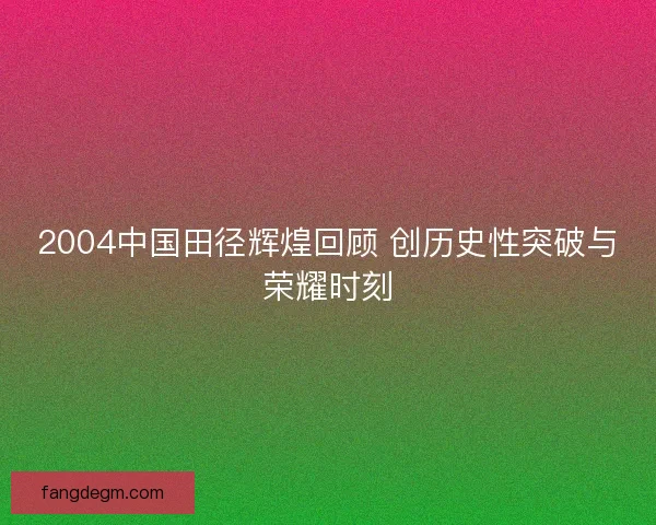 2004中国田径辉煌回顾 创历史性突破与荣耀时刻