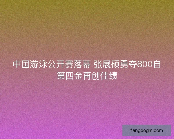 中国游泳公开赛落幕 张展硕勇夺800自第四金再创佳绩