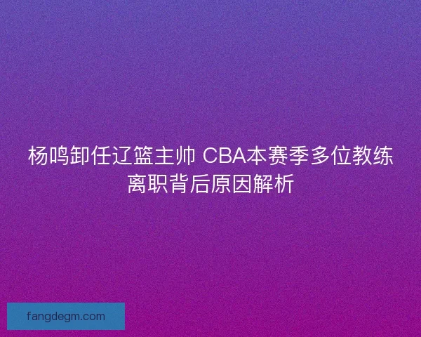 杨鸣卸任辽篮主帅 CBA本赛季多位教练离职背后原因解析