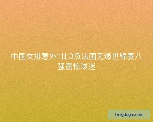 中国女排意外1比3负法国无缘世锦赛八强震惊球迷