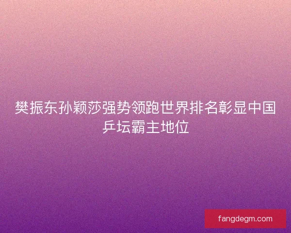 樊振东孙颖莎强势领跑世界排名彰显中国乒坛霸主地位