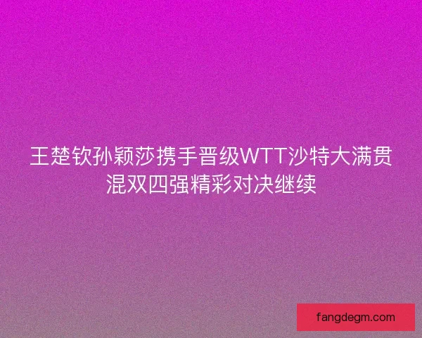 王楚钦孙颖莎携手晋级WTT沙特大满贯混双四强精彩对决继续