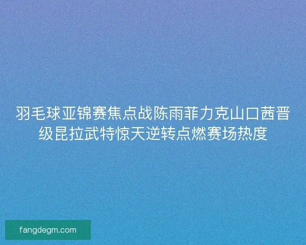 羽毛球亚锦赛焦点战陈雨菲力克山口茜晋级昆拉武特惊天逆转点燃赛场热度