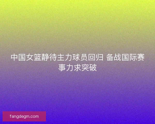 中国女篮静待主力球员回归 备战国际赛事力求突破