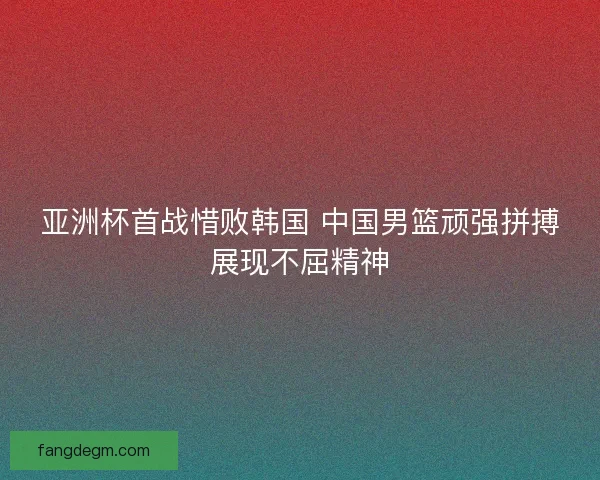 亚洲杯首战惜败韩国 中国男篮顽强拼搏展现不屈精神