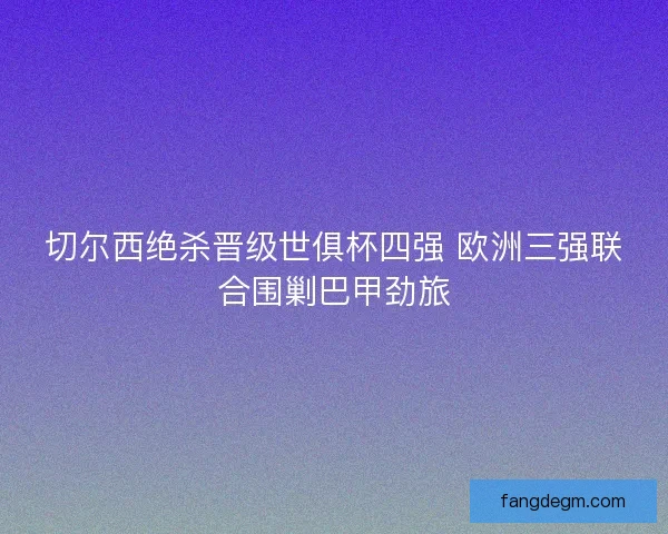 切尔西绝杀晋级世俱杯四强 欧洲三强联合围剿巴甲劲旅