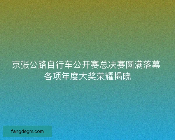 京张公路自行车公开赛总决赛圆满落幕 各项年度大奖荣耀揭晓 京张公路自行车公开赛总决赛圆满落幕 各项年度大奖荣耀揭晓