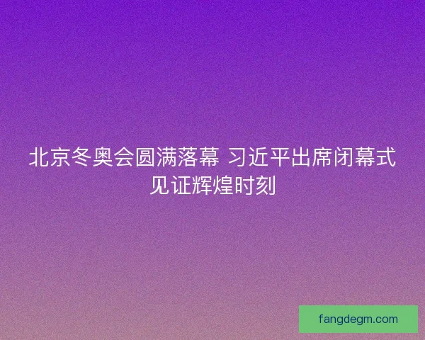 北京冬奥会圆满落幕 习近平出席闭幕式见证辉煌时刻 北京冬奥会圆满落幕 习近平出席闭幕式见证辉煌时刻