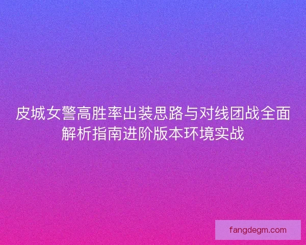 皮城女警高胜率出装思路与对线团战全面解析指南进阶版本环境实战