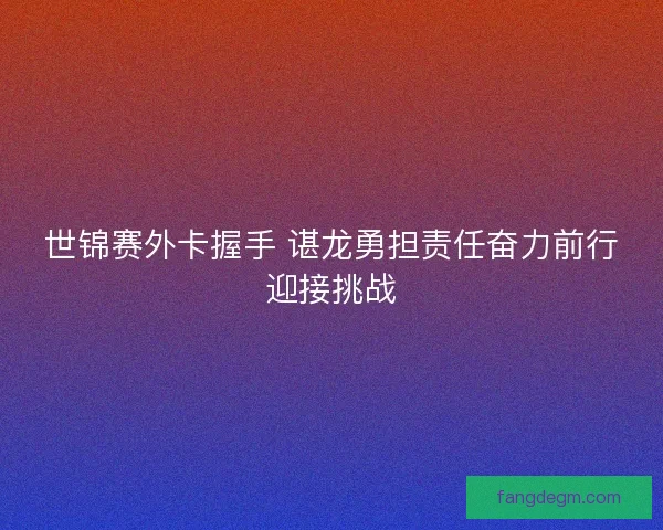 世锦赛外卡握手 谌龙勇担责任奋力前行迎接挑战