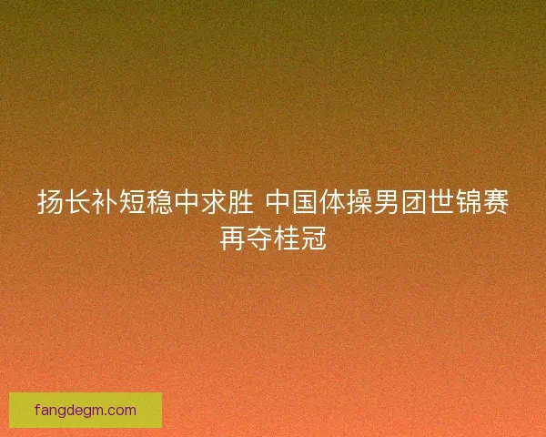 扬长补短稳中求胜 中国体操男团世锦赛再夺桂冠 扬长补短稳中求胜 中国体操男团世锦赛再夺桂冠
