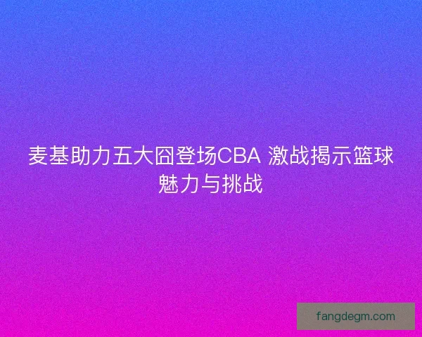麦基助力五大囧登场CBA 激战揭示篮球魅力与挑战