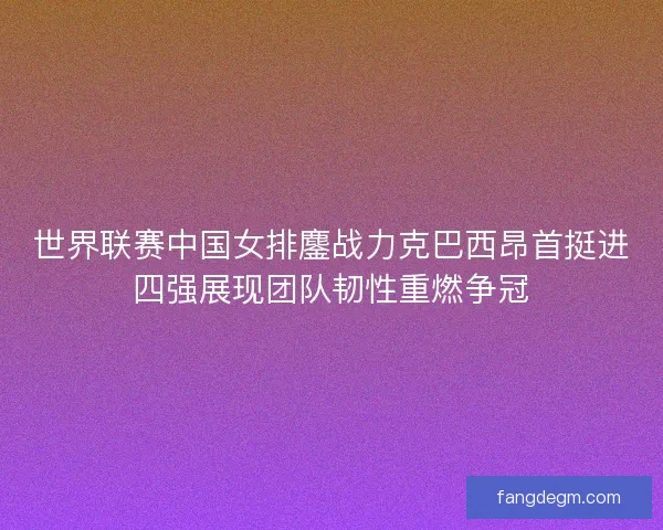 世界联赛中国女排鏖战力克巴西昂首挺进四强展现团队韧性重燃争冠 世界联赛中国女排鏖战力克巴西昂首挺进四强展现团队韧性重燃争冠