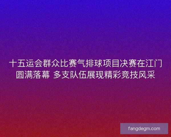 十五运会群众比赛气排球项目决赛在江门圆满落幕 多支队伍展现精彩竞技风采