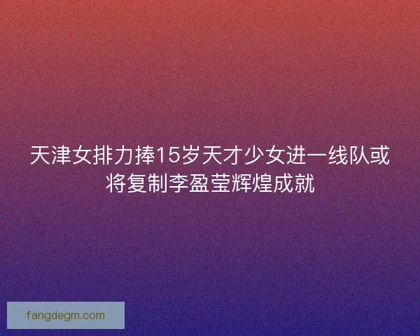 天津女排力捧15岁天才少女进一线队或将复制李盈莹辉煌成就