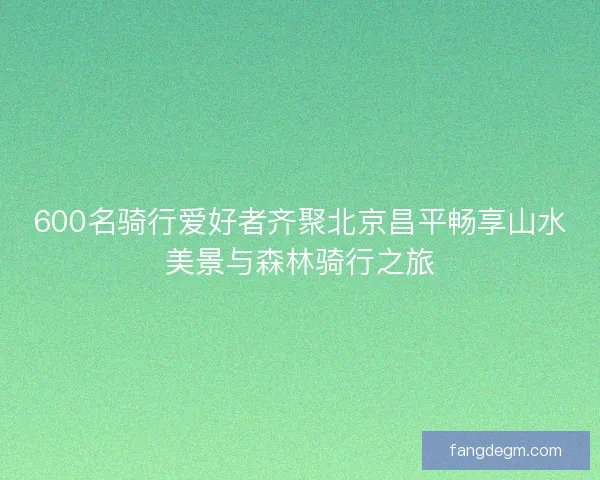600名骑行爱好者齐聚北京昌平畅享山水美景与森林骑行之旅 600名骑行爱好者齐聚北京昌平畅享山水美景与森林骑行之旅