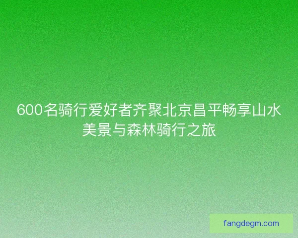 600名骑行爱好者齐聚北京昌平畅享山水美景与森林骑行之旅 600名骑行爱好者齐聚北京昌平畅享山水美景与森林骑行之旅