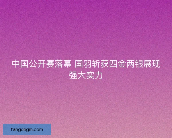中国公开赛落幕 国羽斩获四金两银展现强大实力 中国公开赛落幕 国羽斩获四金两银展现强大实力